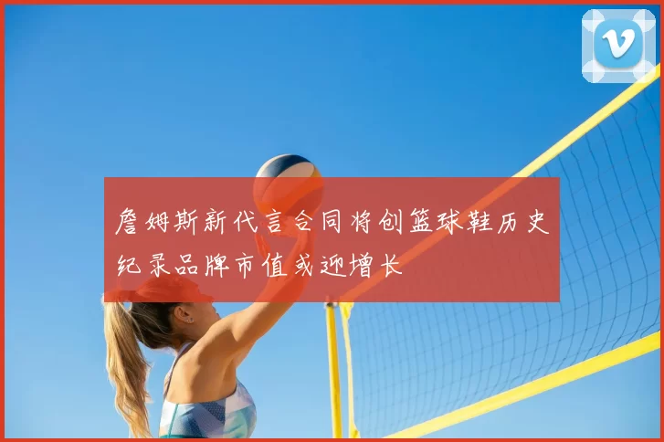詹姆斯新代言合同将创篮球鞋历史纪录品牌市值或迎增长