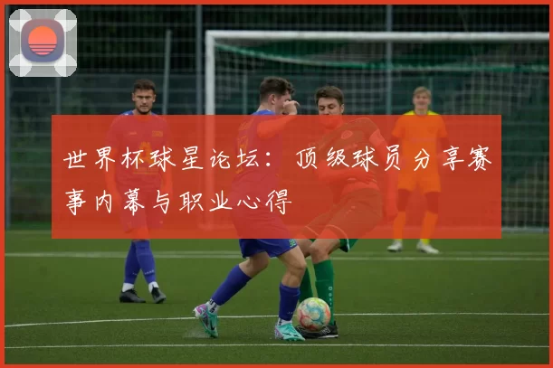 世界杯球星论坛:顶级球员分享赛事内幕与职业心得