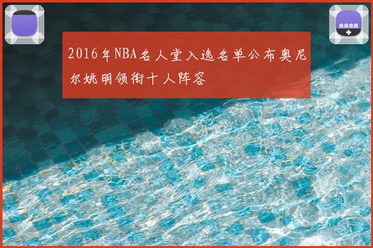 2016年NBA名人堂入选名单公布奥尼尔姚明领衔十人阵容