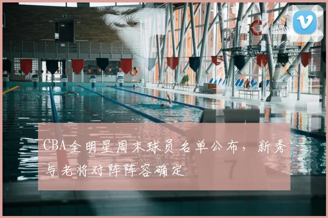 CBA全明星周末球员名单公布，新秀与老将对阵阵容确定