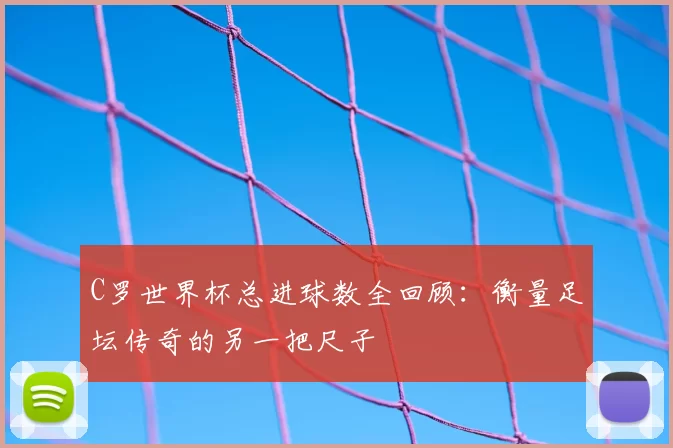 C罗世界杯总进球数全回顾:衡量足坛传奇的另一把尺子