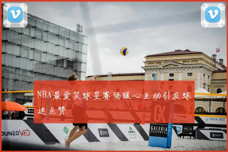NBA最爱笑球星赛场暖心互动引发球迷点赞