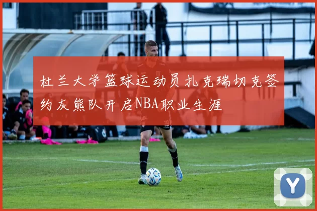 杜兰大学篮球运动员扎克瑞切克签约灰熊队开启NBA职业生涯