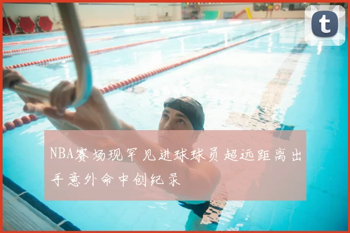 NBA赛场现罕见进球球员超远距离出手意外命中创纪录