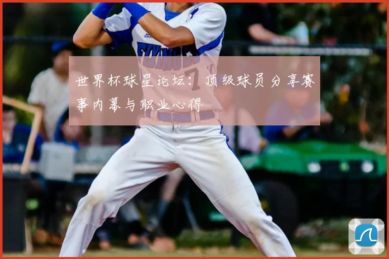 世界杯球星论坛:顶级球员分享赛事内幕与职业心得