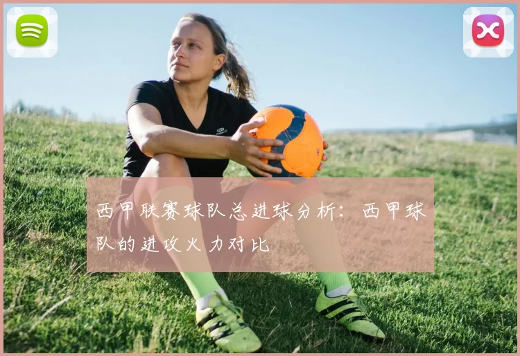 西甲联赛球队总进球分析：西甲球队的进攻火力对比