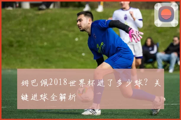 姆巴佩2018世界杯进了多少球？关键进球全解析