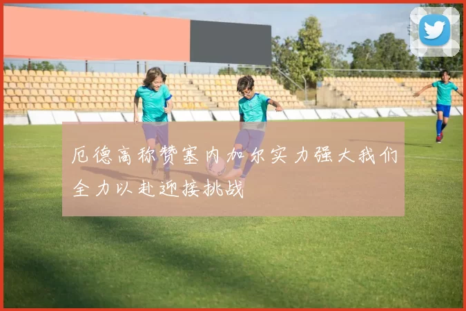 厄德高称赞塞内加尔实力强大我们全力以赴迎接挑战