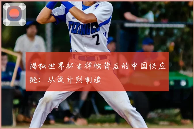 揭秘世界杯吉祥物背后的中国供应链:从设计到制造