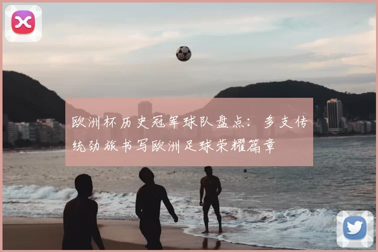 欧洲杯历史冠军球队盘点:多支传统劲旅书写欧洲足球荣耀篇章