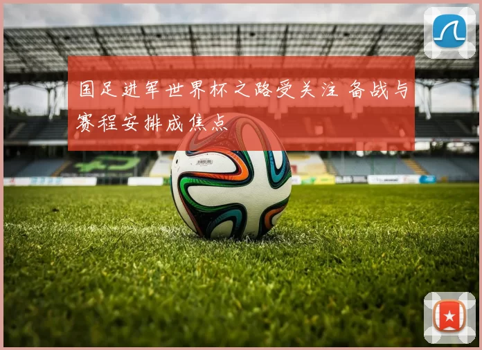 国足进军世界杯之路受关注 备战与赛程安排成焦点