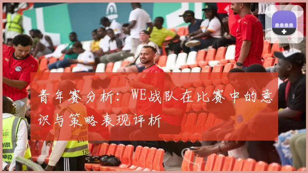 青年赛分析：WE战队在比赛中的意识与策略表现评析
