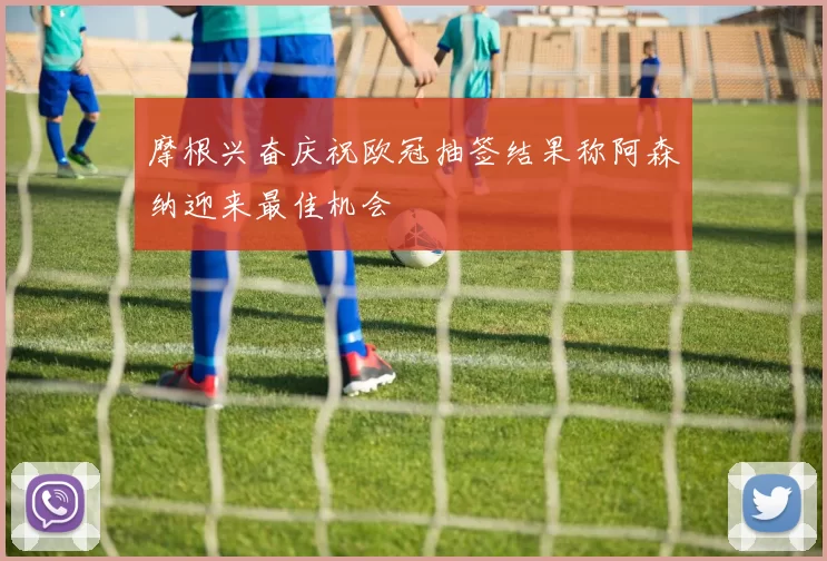 摩根兴奋庆祝欧冠抽签结果称阿森纳迎来最佳机会
