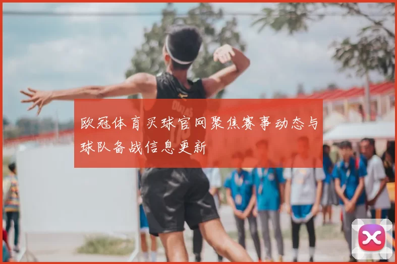 欧冠体育买球官网聚焦赛事动态与球队备战信息更新