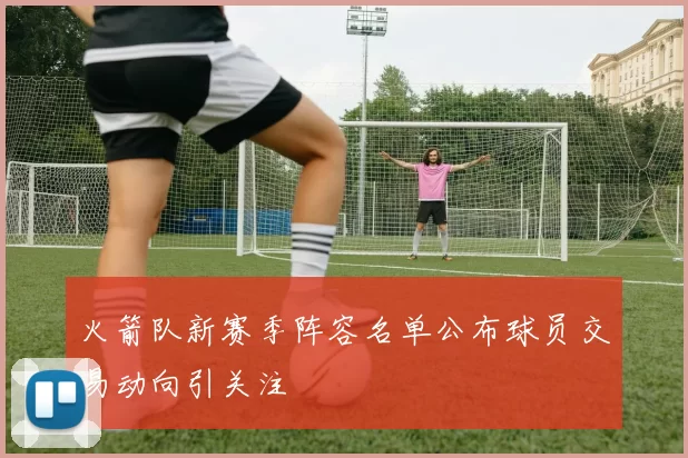 火箭队新赛季阵容名单公布球员交易动向引关注