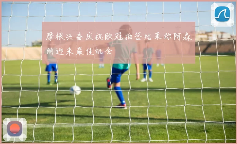 摩根兴奋庆祝欧冠抽签结果称阿森纳迎来最佳机会