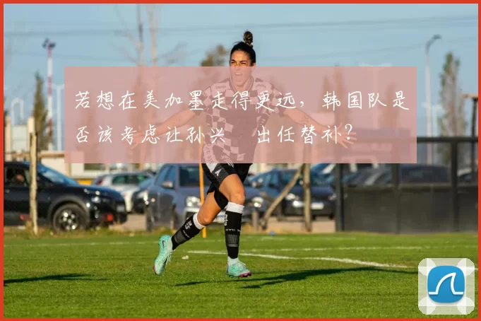 若想在美加墨走得更远，韩国队是否该考虑让孙兴慜出任替补？