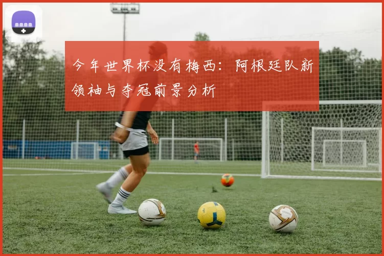今年世界杯没有梅西:阿根廷队新领袖与夺冠前景分析