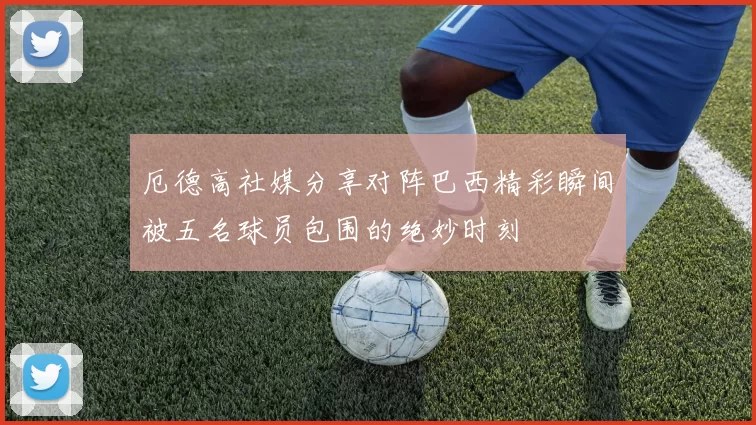 厄德高社媒分享对阵巴西精彩瞬间被五名球员包围的绝妙时刻
