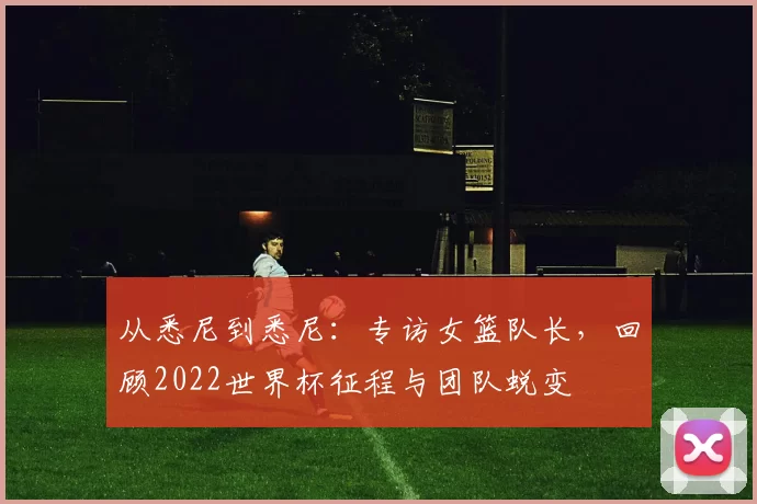 从悉尼到悉尼:专访女篮队长,回顾2022世界杯征程与团队蜕变
