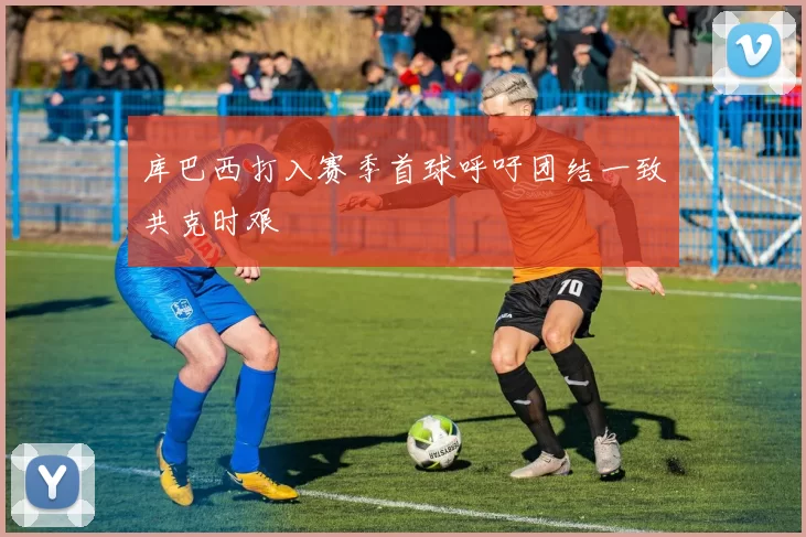 库巴西打入赛季首球呼吁团结一致共克时艰