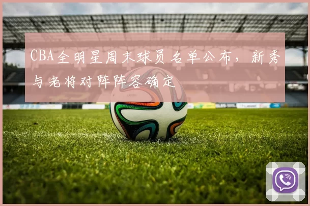 CBA全明星周末球员名单公布，新秀与老将对阵阵容确定