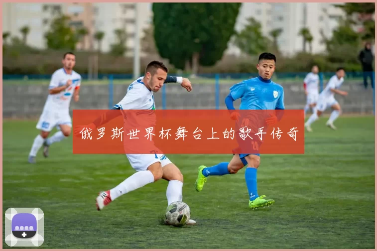 俄罗斯世界杯舞台上的歌手传奇