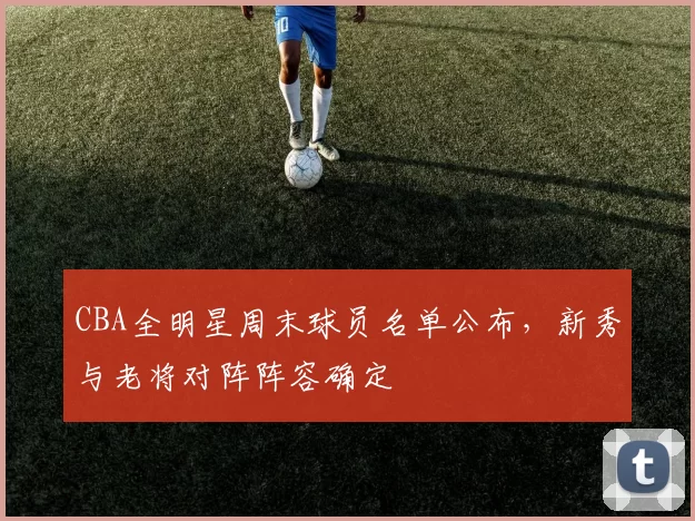 CBA全明星周末球员名单公布，新秀与老将对阵阵容确定