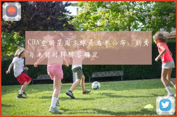 CBA全明星周末球员名单公布,新秀与老将对阵阵容确定