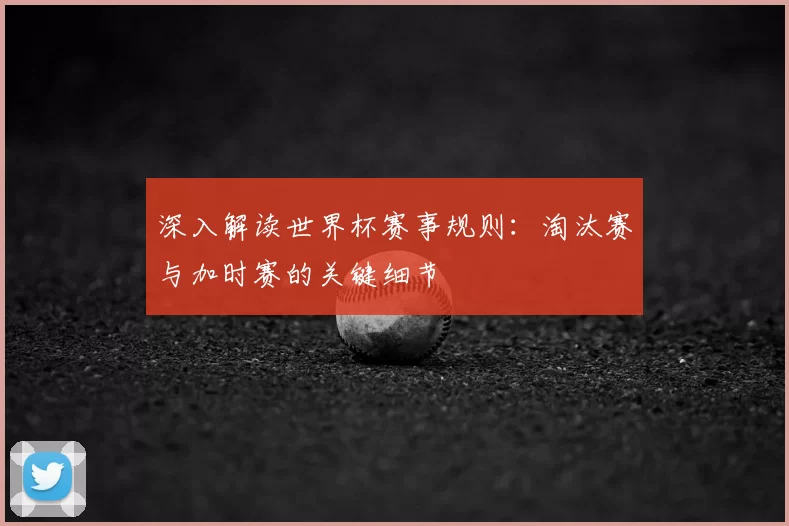 深入解读世界杯赛事规则:淘汰赛与加时赛的关键细节