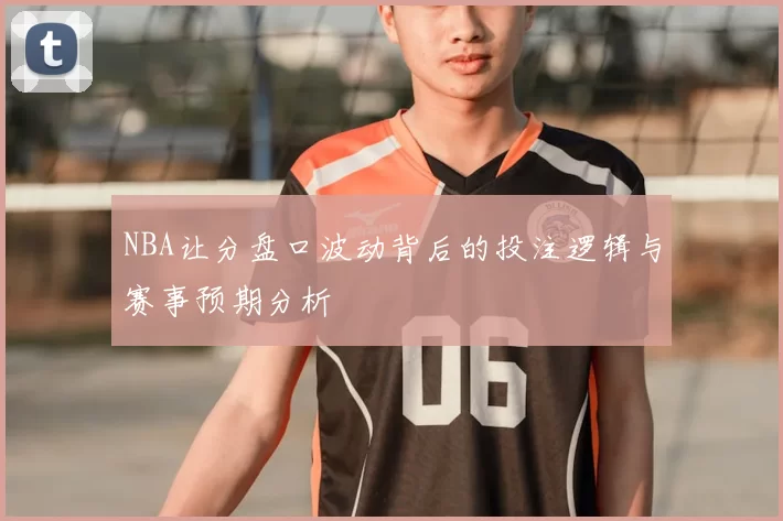 NBA让分盘口波动背后的投注逻辑与赛事预期分析