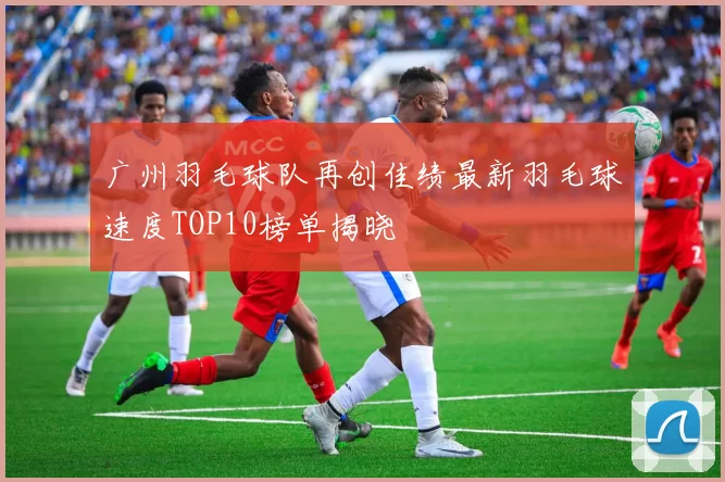 广州羽毛球队再创佳绩最新羽毛球速度TOP10榜单揭晓