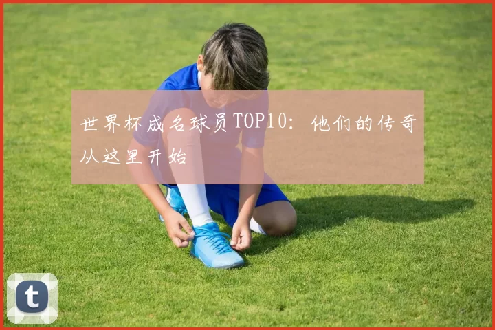 世界杯成名球员TOP10:他们的传奇从这里开始