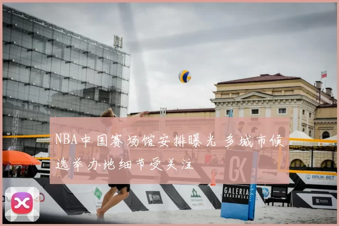 NBA中国赛场馆安排曝光 多城市候选举办地细节受关注