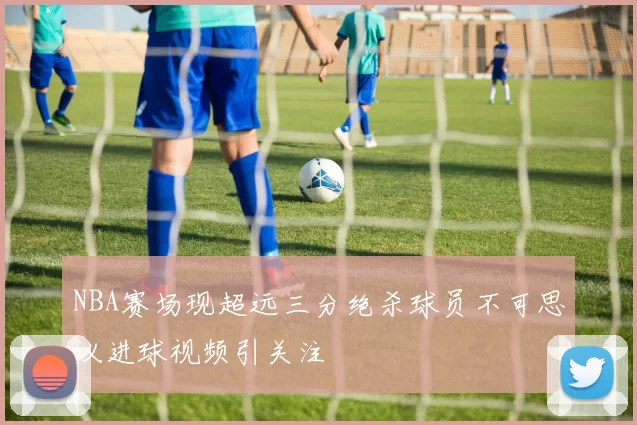 NBA赛场现超远三分绝杀球员不可思议进球视频引关注