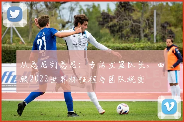 从悉尼到悉尼:专访女篮队长,回顾2022世界杯征程与团队蜕变