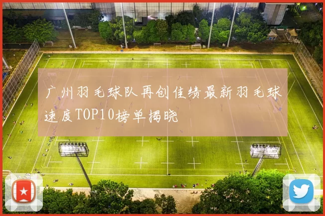 广州羽毛球队再创佳绩最新羽毛球速度TOP10榜单揭晓