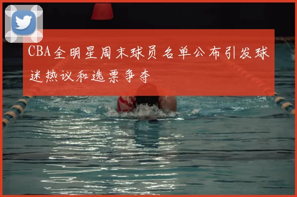 CBA全明星周末球员名单公布引发球迷热议和选票争夺