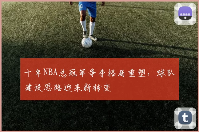 十年NBA总冠军争夺格局重塑，球队建设思路迎来新转变