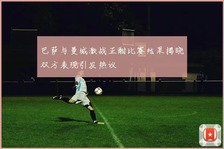 巴萨与曼城激战正酣比赛结果揭晓双方表现引发热议
