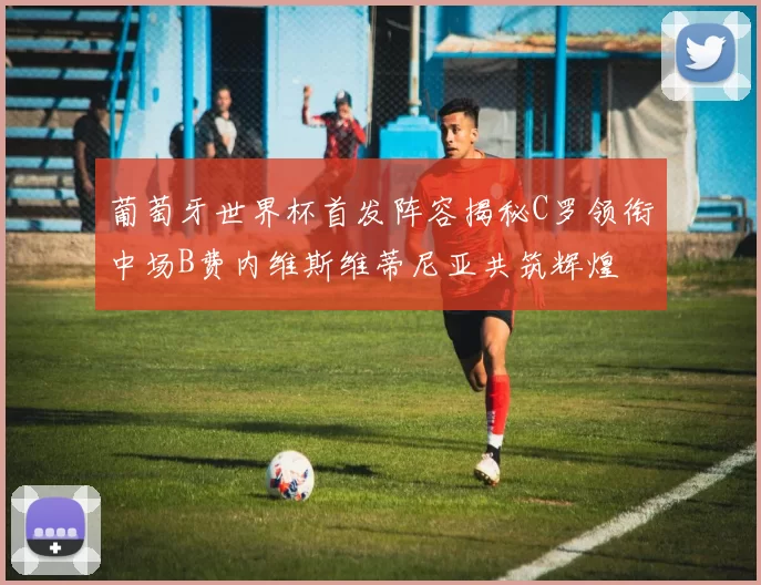 葡萄牙世界杯首发阵容揭秘C罗领衔中场B费内维斯维蒂尼亚共筑辉煌