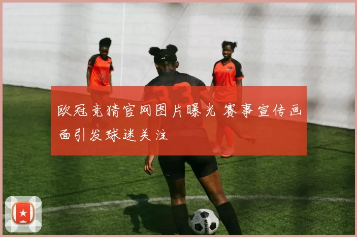 欧冠竞猜官网图片曝光 赛事宣传画面引发球迷关注