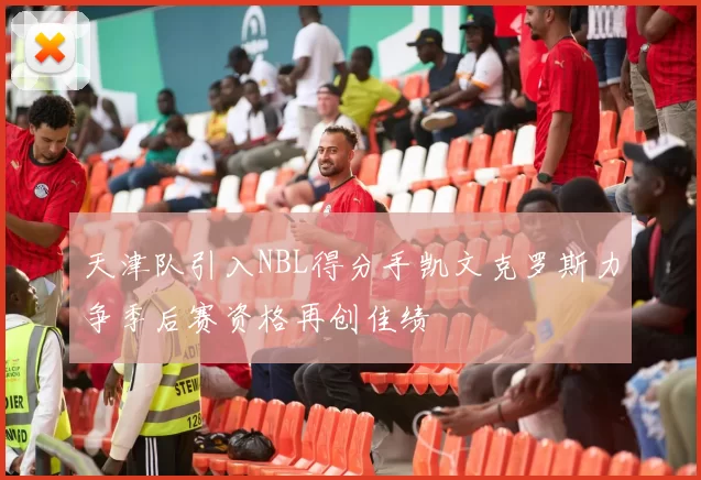 天津队引入NBL得分手凯文克罗斯力争季后赛资格再创佳绩