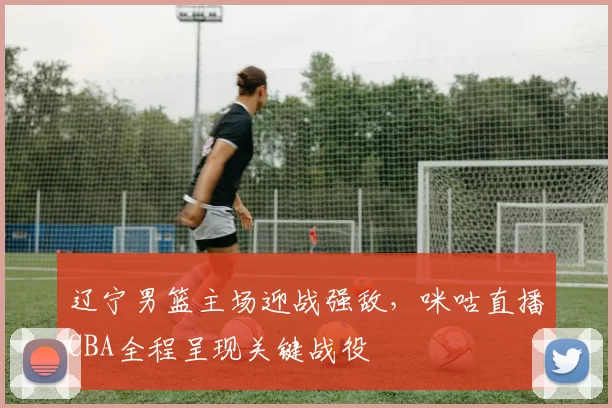 辽宁男篮主场迎战强敌,咪咕直播CBA全程呈现关键战役
