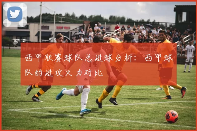 西甲联赛球队总进球分析:西甲球队的进攻火力对比