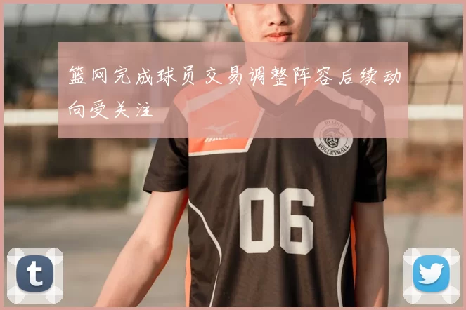 篮网完成球员交易调整阵容后续动向受关注