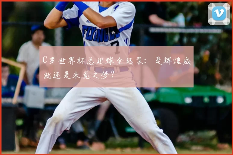 C罗世界杯总进球全记录：是辉煌成就还是未竟之梦？