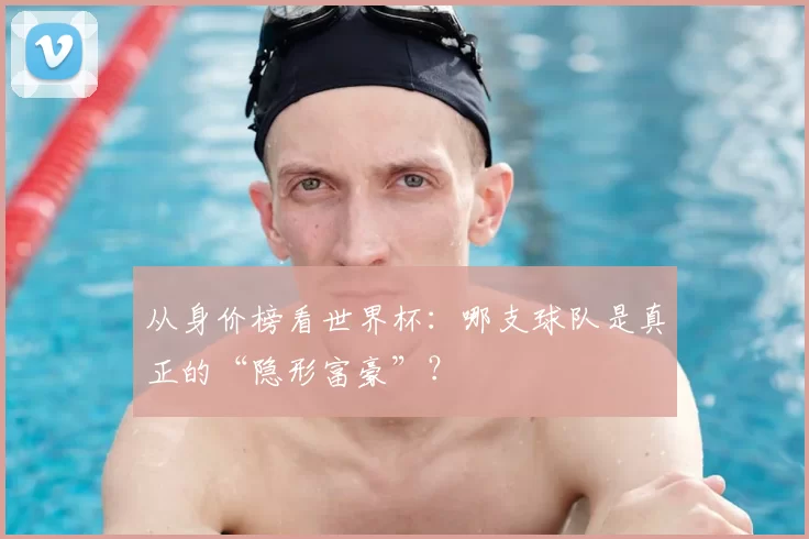 从身价榜看世界杯:哪支球队是真正的“隐形富豪”?