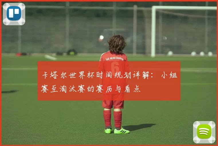 卡塔尔世界杯时间规划详解:小组赛至淘汰赛的赛历与看点