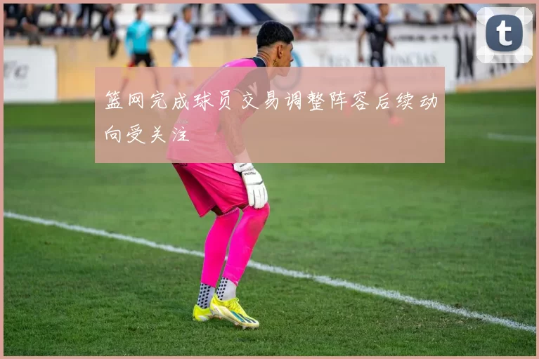 篮网完成球员交易调整阵容后续动向受关注